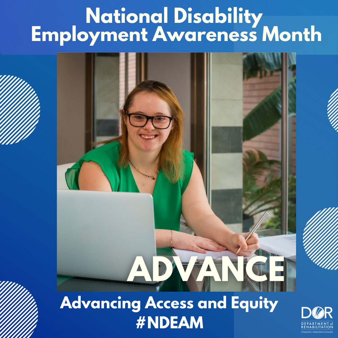 Photo of woman with Down syndrome working in an office.  Her laptop is open, and she has a clipboard and a pen in her hand.  She is smiling at the camera and wearing a green dress.  Text reads:  National Disability Employment Awareness Month at the top of the graphic.  Bottom of the graphic has the wording: Advance.  Advancing access and equity.  DOR logo in bottom right corner.  #NDEAM.